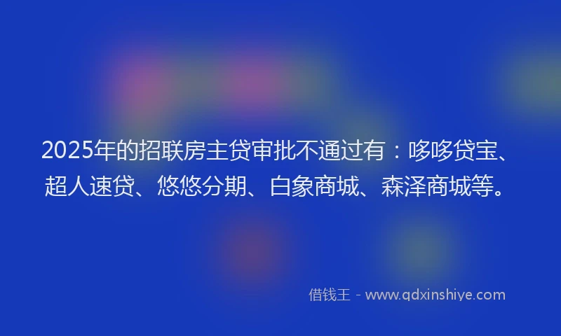 2025年的招联房主贷审批不通过有：哆哆贷宝、超人速贷、悠悠分期、白象商城、森泽商城等。