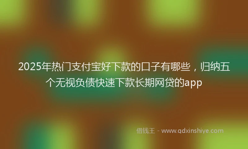 2025年热门支付宝好下款的口子有哪些，归纳五个无视负债快速下款长期网贷的app