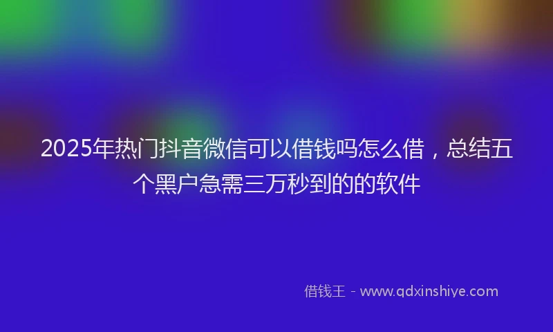 2025年热门抖音微信可以借钱吗怎么借，总结五个黑户急需三万秒到的的软件