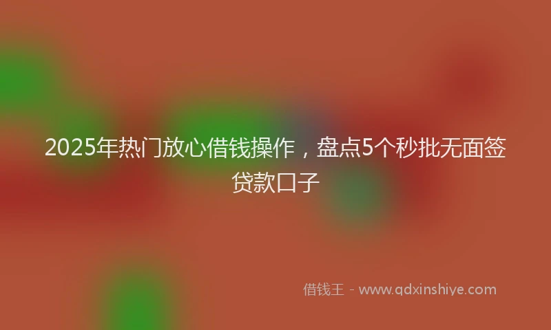 2025年热门放心借钱操作，盘点5个秒批无面签贷款口子