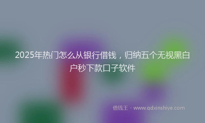 2025年热门怎么从银行借钱，归纳五个无视黑白户秒下款口子软件