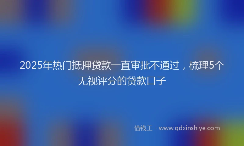 2025年热门抵押贷款一直审批不通过，梳理5个无视评分的贷款口子