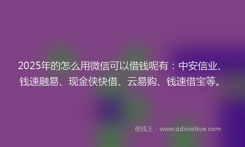 2025年的怎么用微信可以借钱呢有：中安信业、钱速融易、现金侠快借、云易购、钱速借宝等。