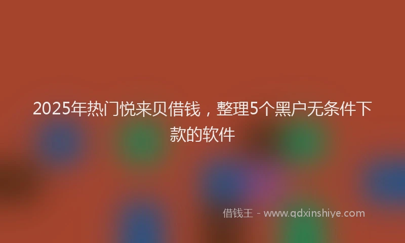 2025年热门悦来贝借钱，整理5个黑户无条件下款的软件