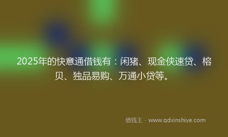 2025年的快意通借钱有：闲猪、现金侠速贷、榕贝、独品易购、万通小贷等。
