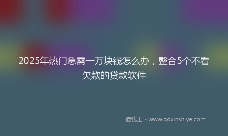 2025年热门急需一万块钱怎么办，整合5个不看欠款的贷款软件