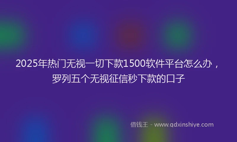 2025年热门无视一切下款1500软件平台怎么办，罗列五个无视征信秒下款的口子