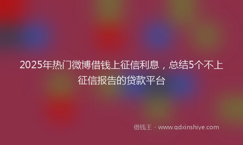 2025年热门微博借钱上征信利息，总结5个不上征信报告的贷款平台