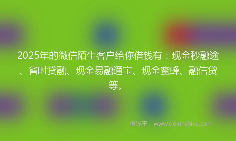 2025年的微信陌生客户给你借钱有：现金秒融途、省时贷融、现金易融通宝、现金蜜蜂、融信贷等。