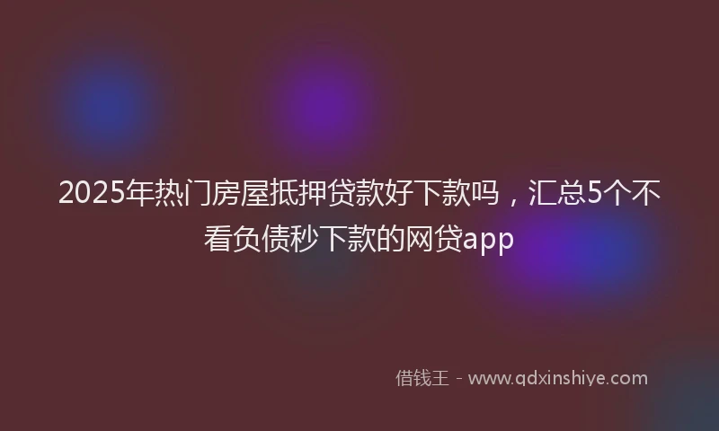 2025年热门房屋抵押贷款好下款吗，汇总5个不看负债秒下款的网贷app