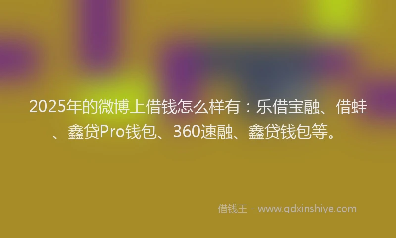 2025年的微博上借钱怎么样有：乐借宝融、借蛙、鑫贷Pro钱包、360速融、鑫贷钱包等。