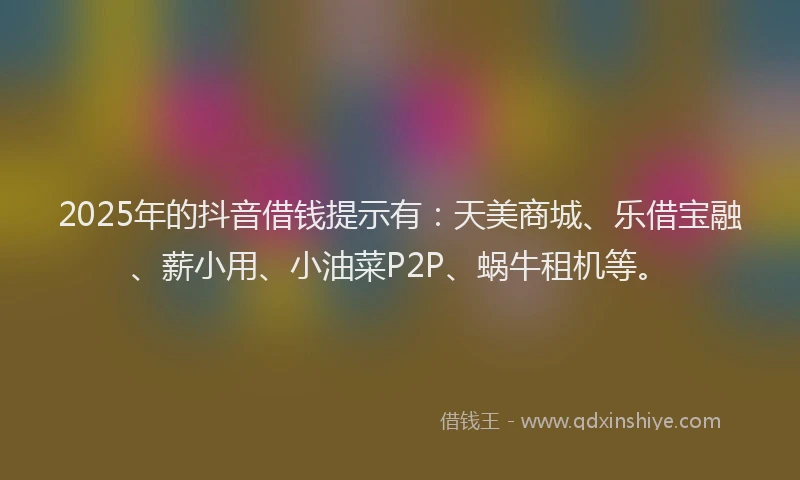 2025年的抖音借钱提示有：天美商城、乐借宝融、薪小用、小油菜P2P、蜗牛租机等。