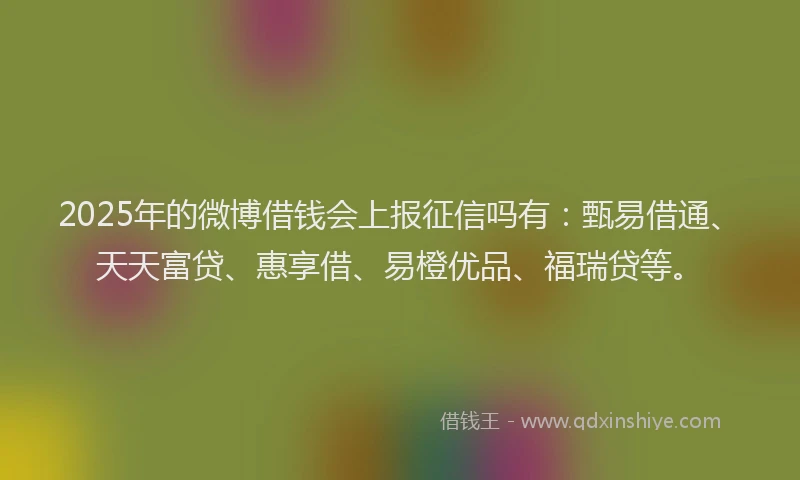 2025年的微博借钱会上报征信吗有：甄易借通、天天富贷、惠享借、易橙优品、福瑞贷等。