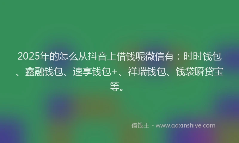 2025年的怎么从抖音上借钱呢微信有：时时钱包、鑫融钱包、速享钱包+、祥瑞钱包、钱袋瞬贷宝等。