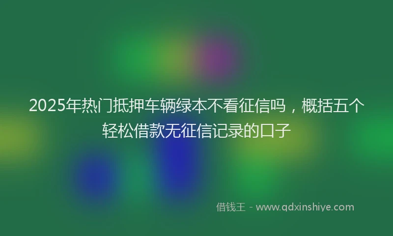 2025年热门抵押车辆绿本不看征信吗，概括五个轻松借款无征信记录的口子