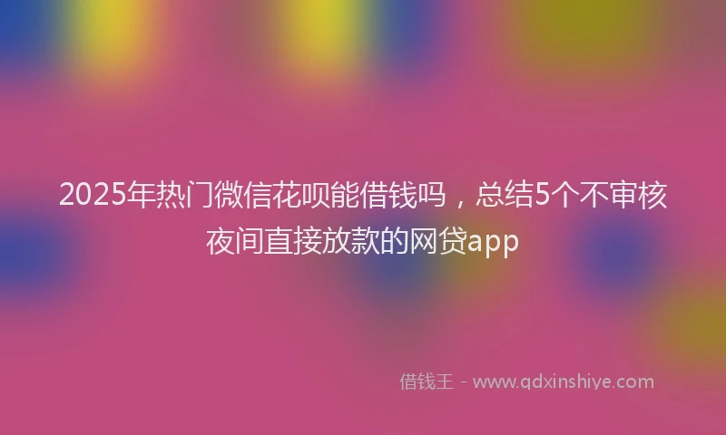 2025年热门微信花呗能借钱吗，总结5个不审核夜间直接放款的网贷app