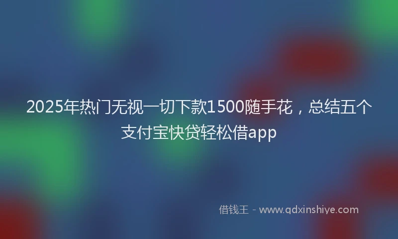 2025年热门无视一切下款1500随手花，总结五个支付宝快贷轻松借app