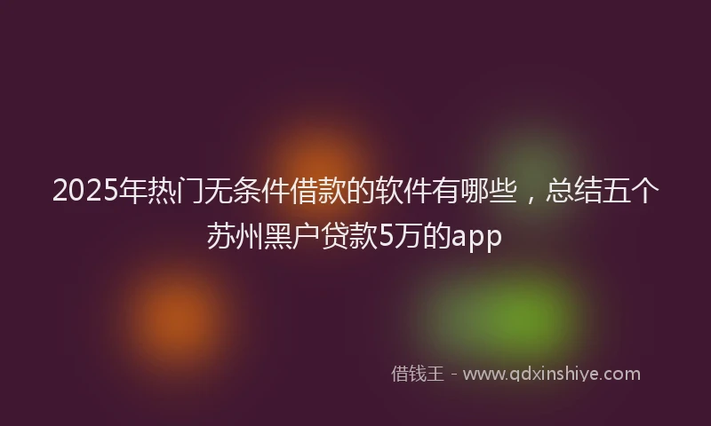 2025年热门无条件借款的软件有哪些，总结五个苏州黑户贷款5万的app