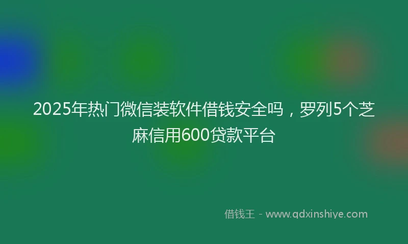 2025年热门微信装软件借钱安全吗，罗列5个芝麻信用600贷款平台