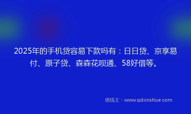 2025年的手机贷容易下款吗有：日日贷、京享易付、原子贷、森森花呗通、58好借等。
