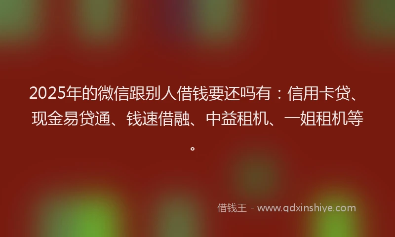 2025年的微信跟别人借钱要还吗有：信用卡贷、现金易贷通、钱速借融、中益租机、一姐租机等。