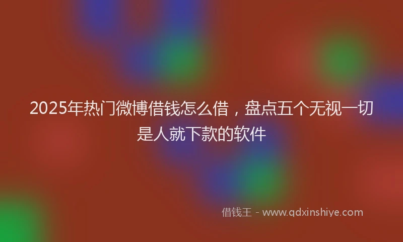 2025年热门微博借钱怎么借，盘点五个无视一切是人就下款的软件