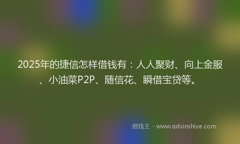2025年的捷信怎样借钱有：人人聚财、向上金服、小油菜P2P、随信花、瞬借宝贷等。