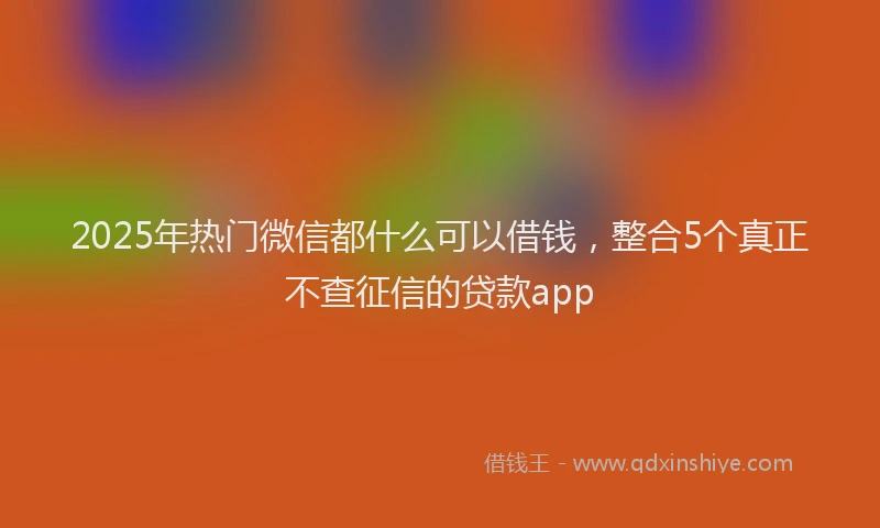 2025年热门微信都什么可以借钱，整合5个真正不查征信的贷款app