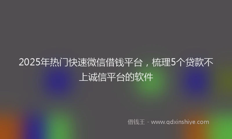 2025年热门快速微信借钱平台，梳理5个贷款不上诚信平台的软件