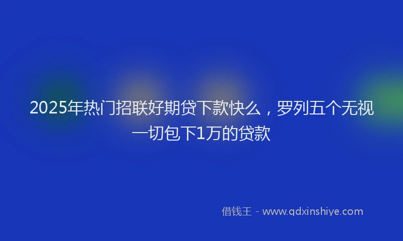 2025年热门招联好期贷下款快么，罗列五个无视一切包下1万的贷款