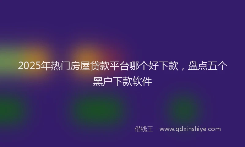 2025年热门房屋贷款平台哪个好下款，盘点五个黑户下款软件