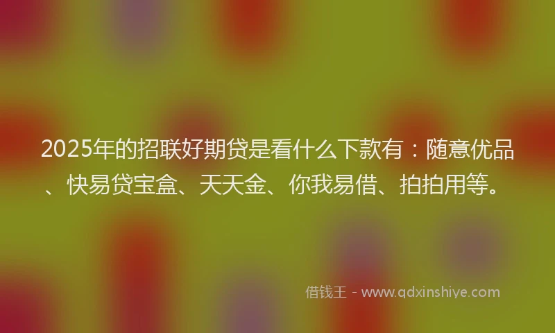 2025年的招联好期贷是看什么下款有：随意优品、快易贷宝盒、天天金、你我易借、拍拍用等。