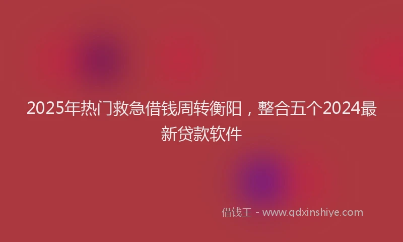 2025年热门救急借钱周转衡阳，整合五个2024最新贷款软件