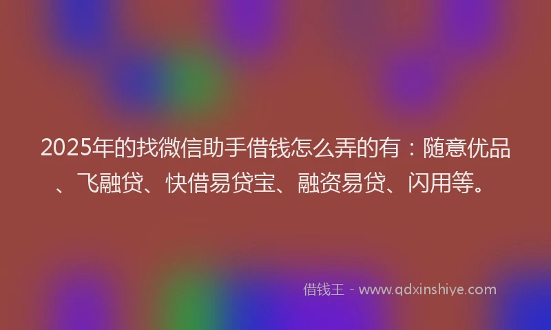 2025年的找微信助手借钱怎么弄的有：随意优品、飞融贷、快借易贷宝、融资易贷、闪用等。
