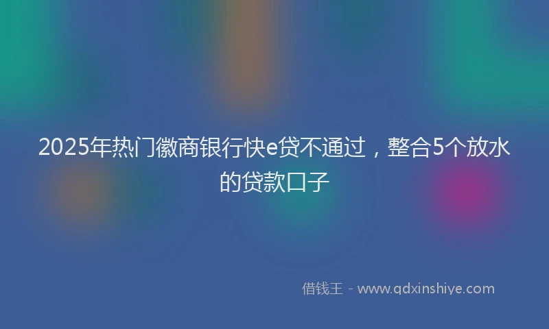 2025年热门徽商银行快e贷不通过，整合5个放水的贷款口子