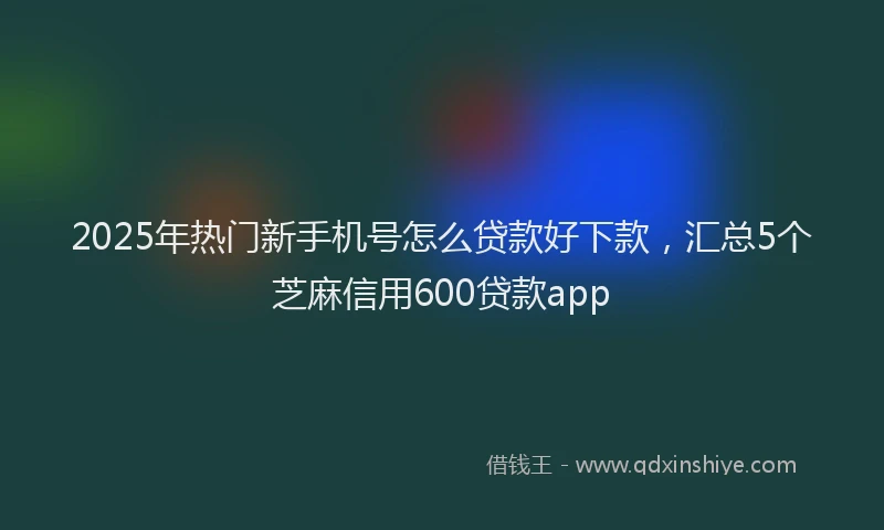 2025年热门新手机号怎么贷款好下款，汇总5个芝麻信用600贷款app