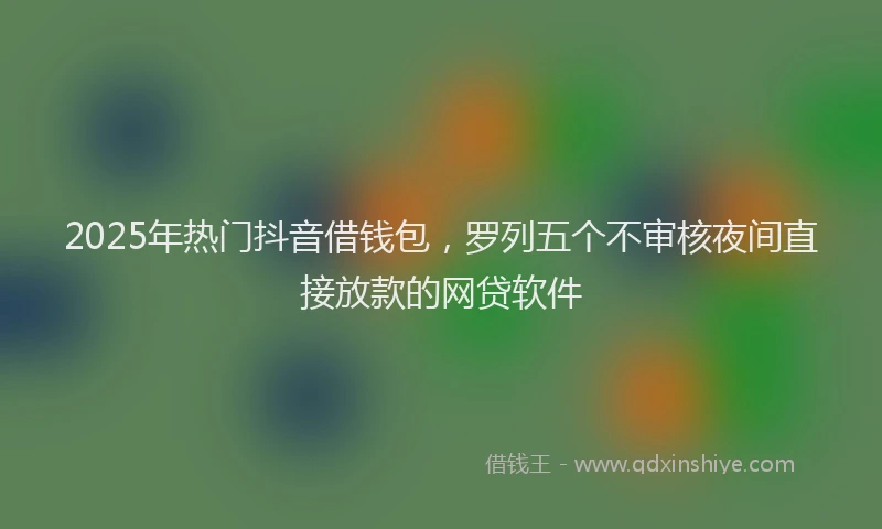 2025年热门抖音借钱包，罗列五个不审核夜间直接放款的网贷软件