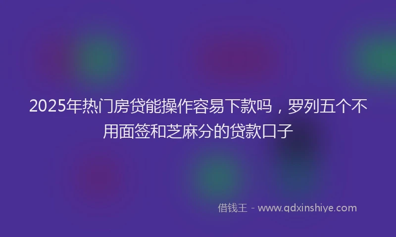 2025年热门房贷能操作容易下款吗，罗列五个不用面签和芝麻分的贷款口子