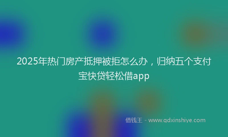 2025年热门房产抵押被拒怎么办，归纳五个支付宝快贷轻松借app