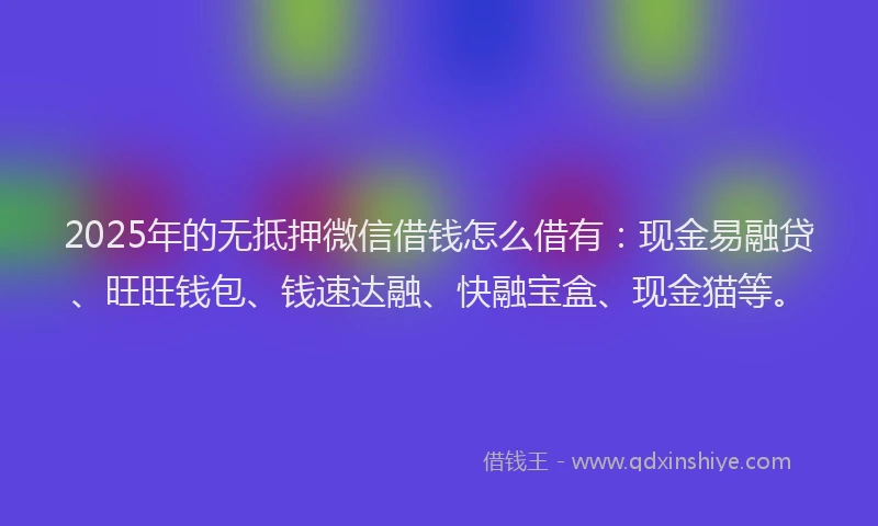 2025年的无抵押微信借钱怎么借有：现金易融贷、旺旺钱包、钱速达融、快融宝盒、现金猫等。