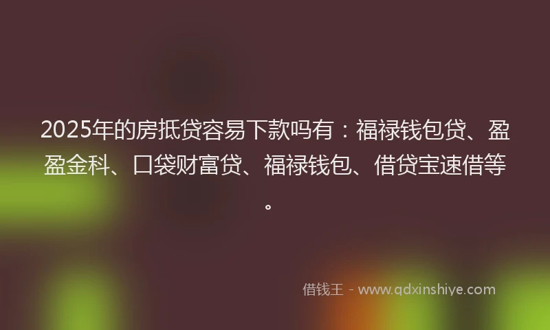2025年的房抵贷容易下款吗有：福禄钱包贷、盈盈金科、口袋财富贷、福禄钱包、借贷宝速借等。