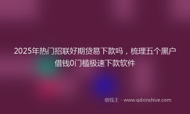 2025年热门招联好期贷易下款吗，梳理五个黑户借钱0门槛极速下款软件