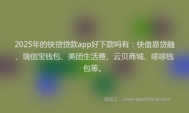 2025年的快贷贷款app好下款吗有：快借易贷融、瑞信宝钱包、美团生活费、云贝商城、哆哆钱包等。