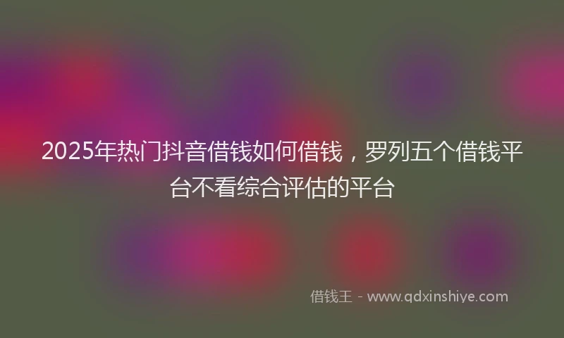 2025年热门抖音借钱如何借钱，罗列五个借钱平台不看综合评估的平台