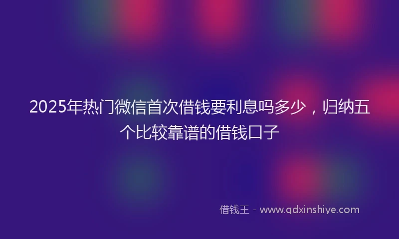 2025年热门微信首次借钱要利息吗多少，归纳五个比较靠谱的借钱口子