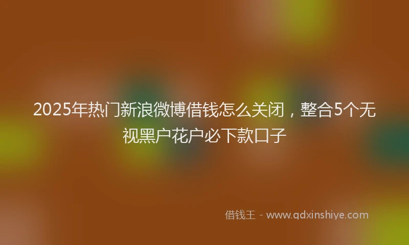 2025年热门新浪微博借钱怎么关闭，整合5个无视黑户花户必下款口子
