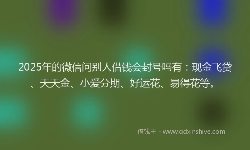 2025年的微信问别人借钱会封号吗有：现金飞贷、天天金、小爱分期、好运花、易得花等。