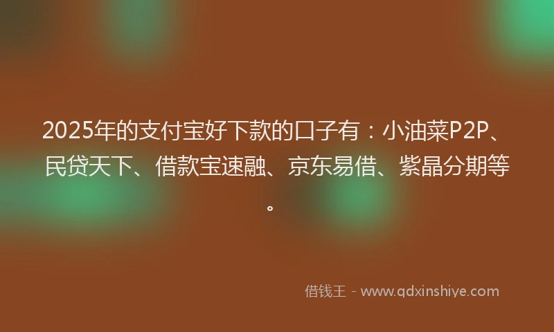 2025年的支付宝好下款的口子有：小油菜P2P、民贷天下、借款宝速融、京东易借、紫晶分期等。