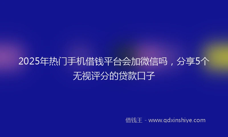 2025年热门手机借钱平台会加微信吗，分享5个无视评分的贷款口子