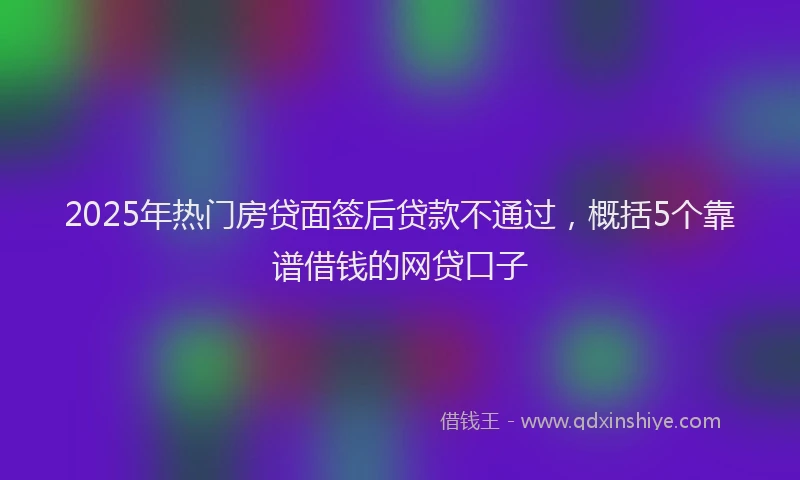 2025年热门房贷面签后贷款不通过，概括5个靠谱借钱的网贷口子